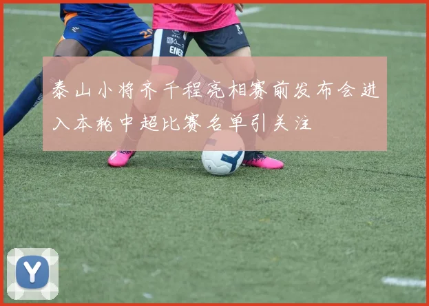 泰山小将齐千程亮相赛前发布会进入本轮中超比赛名单引关注