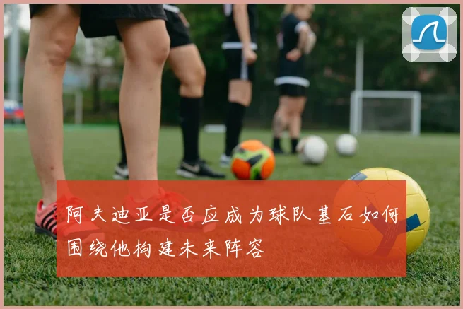 阿夫迪亚是否应成为球队基石如何围绕他构建未来阵容
