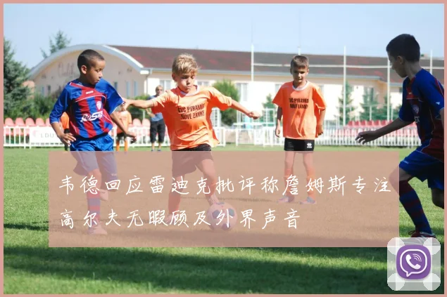 韦德回应雷迪克批评称詹姆斯专注高尔夫无暇顾及外界声音