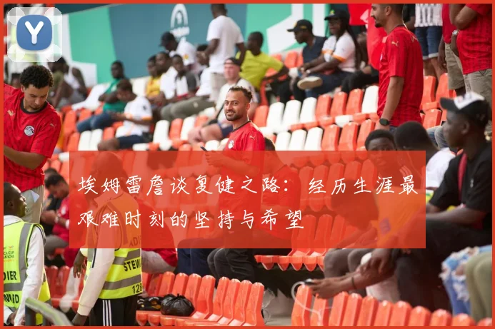 埃姆雷詹谈复健之路：经历生涯最艰难时刻的坚持与希望