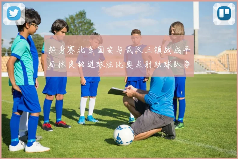 热身赛北京国安与武汉三镇战成平局林良铭进球法比奥点射助球队争平
