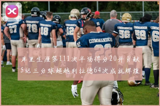 库里生涯第111次半场得分20并贡献5记三分球超越利拉德64次成就辉煌