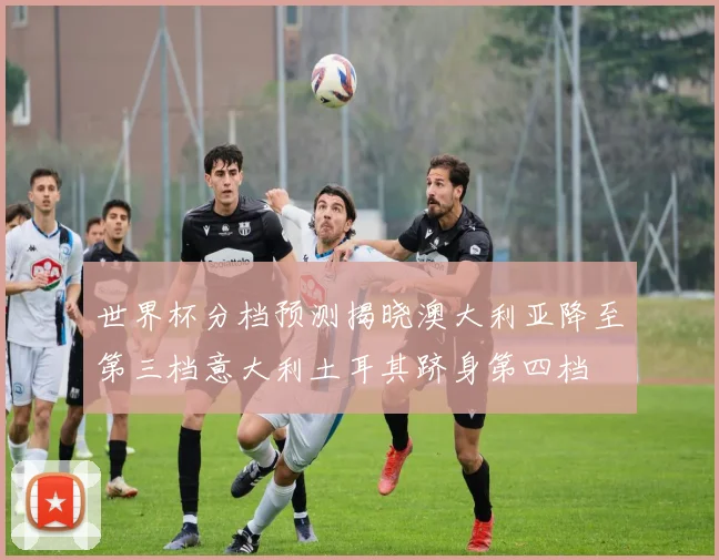 世界杯分档预测揭晓澳大利亚降至第三档意大利土耳其跻身第四档
