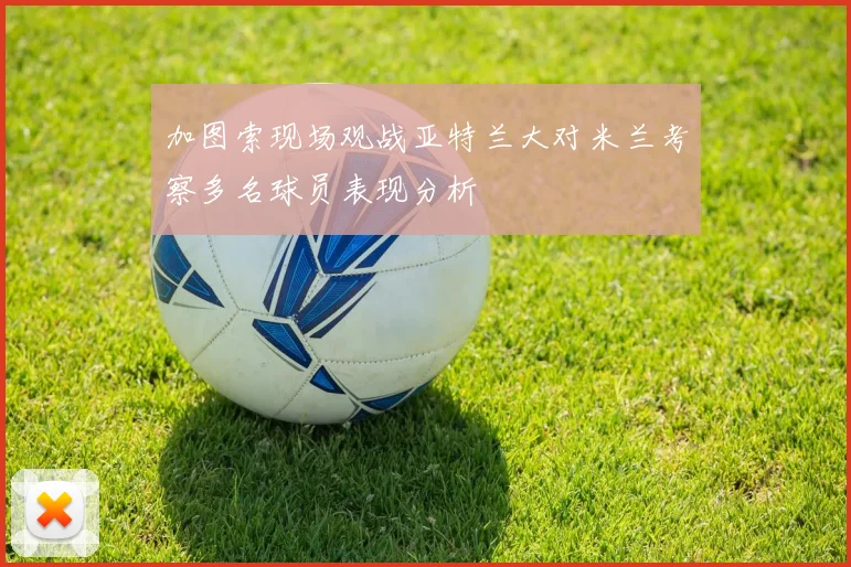加图索现场观战亚特兰大对米兰考察多名球员表现分析
