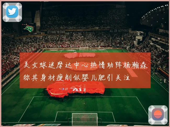美女球迷摩达中心热情助阵杨瀚森称其身材瘦削似婴儿肥引关注