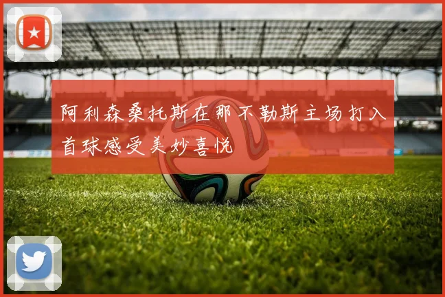 阿利森桑托斯在那不勒斯主场打入首球感受美妙喜悦