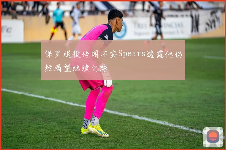 保罗退役传闻不实Spears透露他仍然渴望继续打球