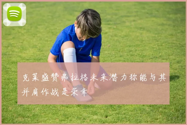克莱盛赞弗拉格未来潜力称能与其并肩作战是荣幸
