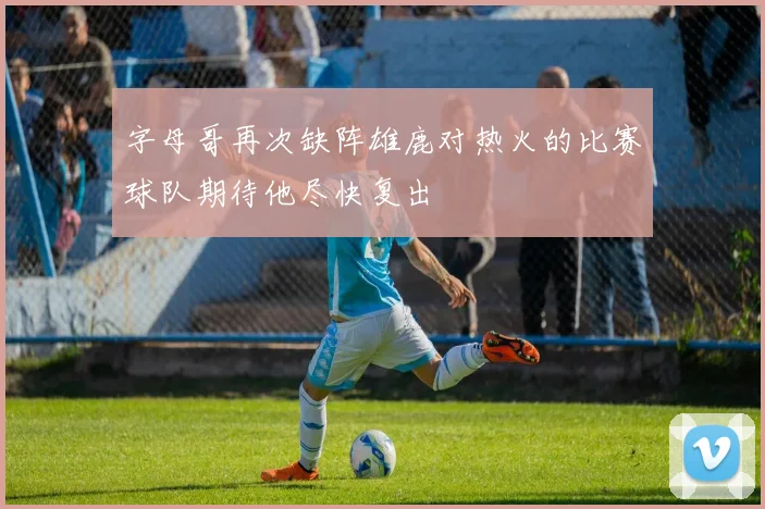 字母哥再次缺阵雄鹿对热火的比赛球队期待他尽快复出
