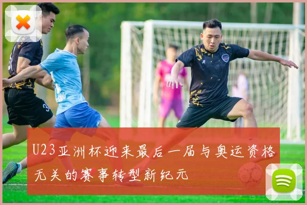 U23亚洲杯迎来最后一届与奥运资格无关的赛事转型新纪元