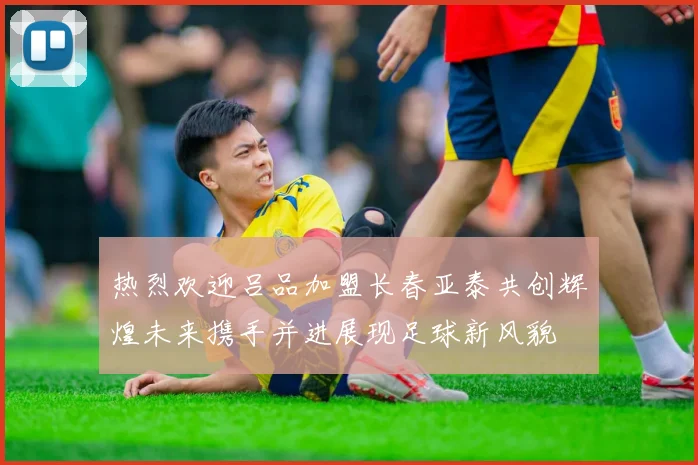 热烈欢迎吕品加盟长春亚泰共创辉煌未来携手并进展现足球新风貌