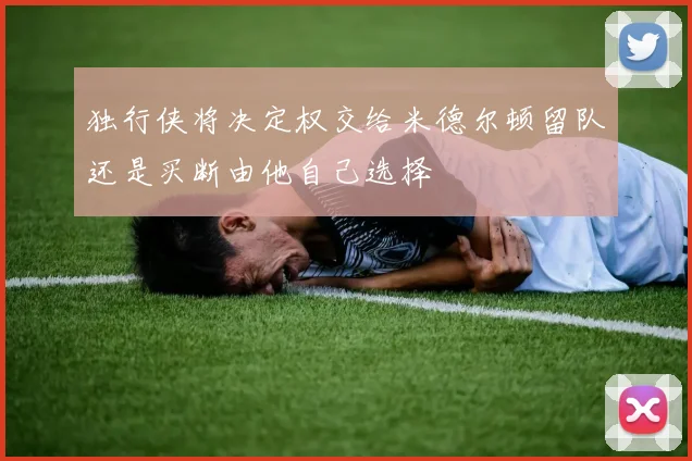 独行侠将决定权交给米德尔顿留队还是买断由他自己选择