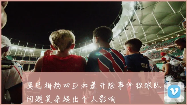 奥巴梅扬回应加蓬开除事件称球队问题复杂超出个人影响