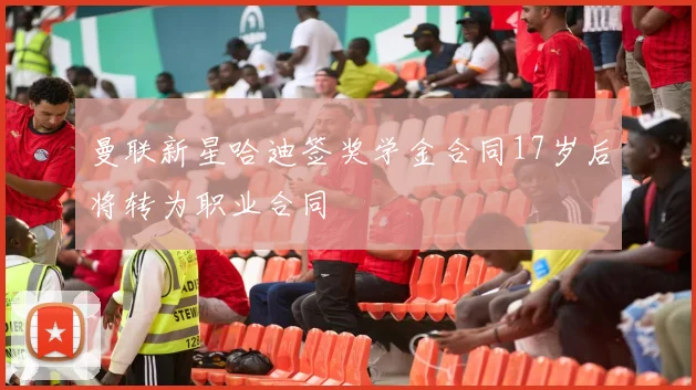 曼联新星哈迪签奖学金合同17岁后将转为职业合同