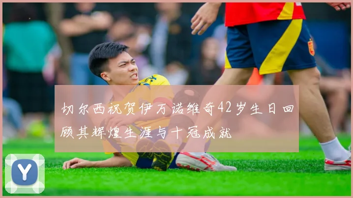 切尔西祝贺伊万诺维奇42岁生日回顾其辉煌生涯与十冠成就