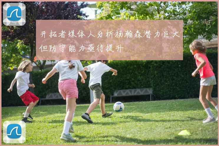 开拓者媒体人分析杨瀚森潜力巨大但防守能力亟待提升